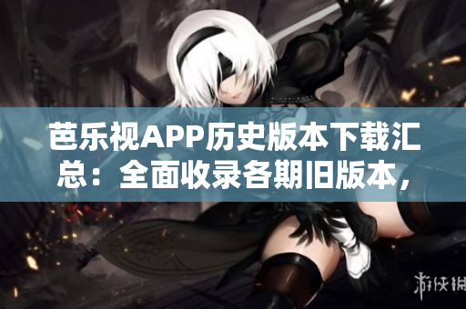 芭乐视APP历史版本下载汇总：全面收录各期旧版本，方便用户回溯使用