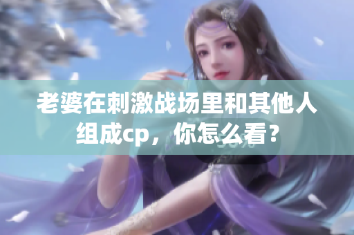 老婆在刺激战场里和其他人组成cp，你怎么看？