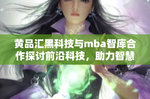 黄品汇黑科技与mba智库合作探讨前沿科技，助力智慧商业化