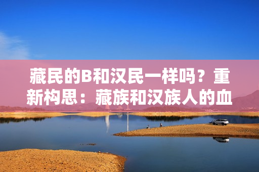 藏民的B和汉民一样吗？重新构思：藏族和汉族人的血型是否相同？