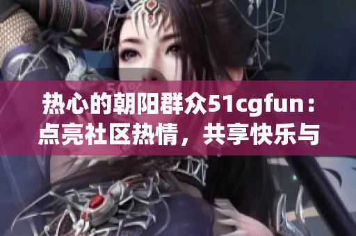 热心的朝阳群众51cgfun：点亮社区热情，共享快乐与创意