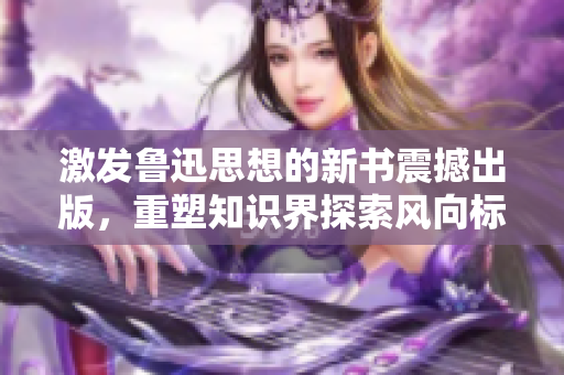 激发鲁迅思想的新书震撼出版，重塑知识界探索风向标