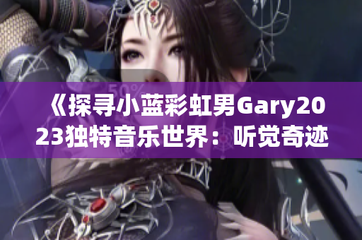 《探寻小蓝彩虹男Gary2023独特音乐世界：听觉奇迹的深度之旅》