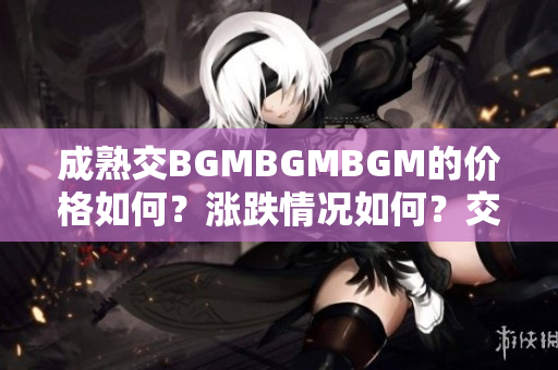 成熟交BGMBGMBGM的价格如何？涨跌情况如何？交易者关心的问题透析