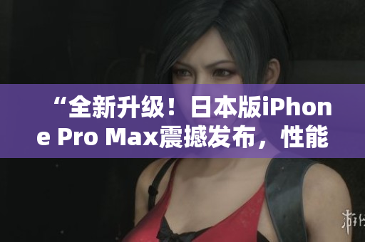 “全新升级！日本版iPhone Pro Max震撼发布，性能再次飙升！”