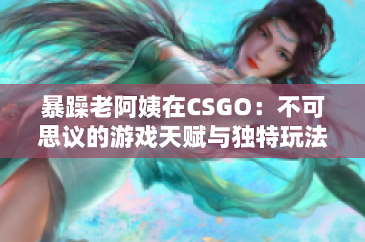 暴躁老阿姨在CSGO：不可思议的游戏天赋与独特玩法大公开