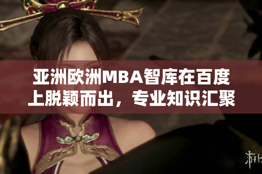 亚洲欧洲MBA智库在百度上脱颖而出，专业知识汇聚助力学子展翅高飞