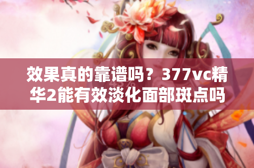 效果真的靠谱吗？377vc精华2能有效淡化面部斑点吗？