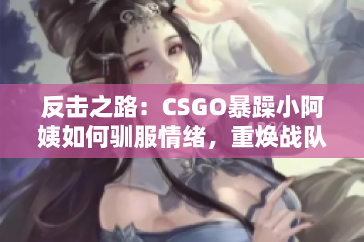 反击之路：CSGO暴躁小阿姨如何驯服情绪，重焕战队荣耀