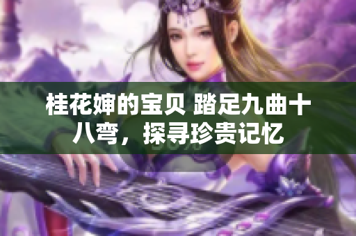 桂花婶的宝贝 踏足九曲十八弯，探寻珍贵记忆