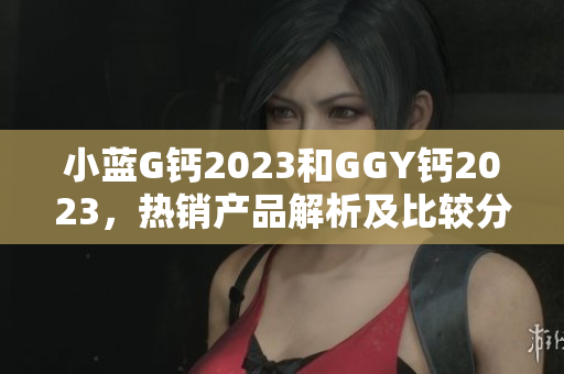 小蓝G钙2023和GGY钙2023，热销产品解析及比较分析