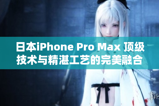 日本iPhone Pro Max 顶级技术与精湛工艺的完美融合