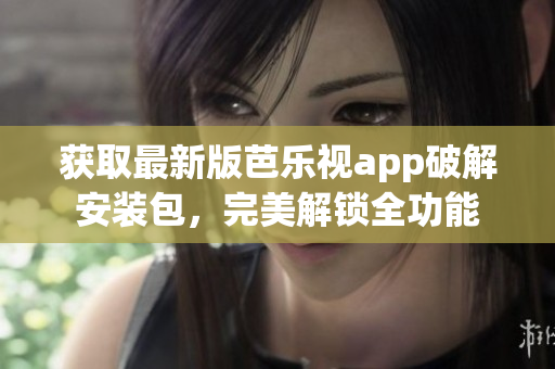 获取最新版芭乐视app破解安装包，完美解锁全功能