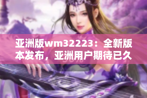 亚洲版wm32223：全新版本发布，亚洲用户期待已久