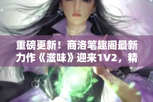 重磅更新！商洛笔趣阁最新力作《滋味》迎来1V2，精彩续篇震撼来袭！