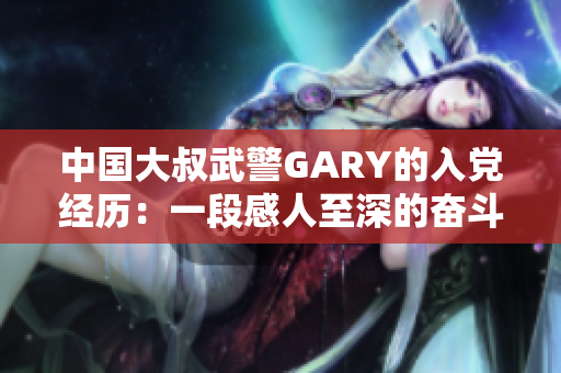 中国大叔武警GARY的入党经历：一段感人至深的奋斗之路