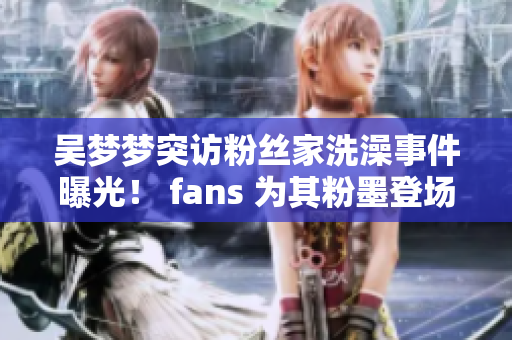 吴梦梦突访粉丝家洗澡事件曝光！ fans 为其粉墨登场感到惊讶