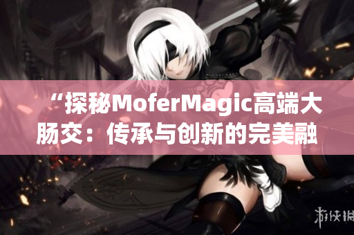 “探秘MoferMagic高端大肠交：传承与创新的完美融合”