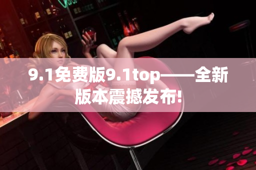 9.1免费版9.1top——全新版本震撼发布!