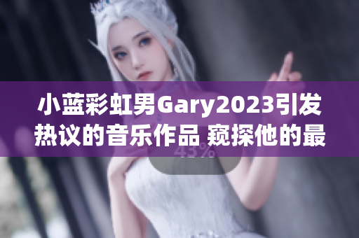 小蓝彩虹男Gary2023引发热议的音乐作品 窥探他的最新音乐创作！