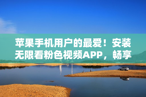 苹果手机用户的最爱！安装无限看粉色视频APP，畅享无尽乐趣