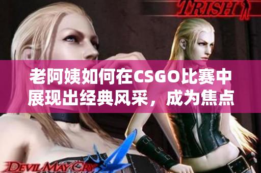 老阿姨如何在CSGO比赛中展现出经典风采，成为焦点