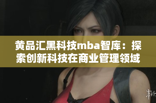 黄品汇黑科技mba智库：探索创新科技在商业管理领域的应用与发展