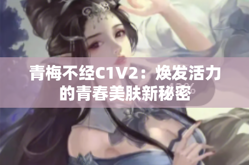 青梅不经C1V2：焕发活力的青春美肤新秘密