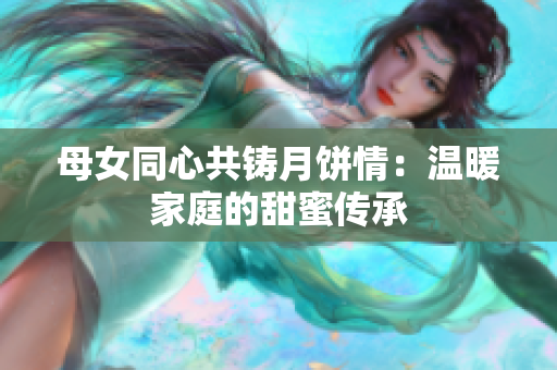 母女同心共铸月饼情：温暖家庭的甜蜜传承