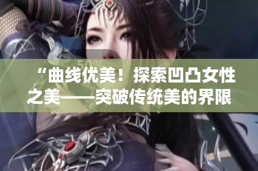 “曲线优美！探索凹凸女性之美——突破传统美的界限”