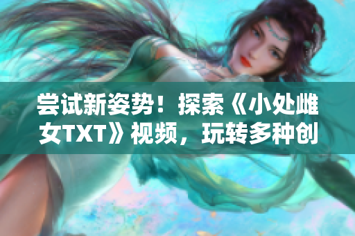 尝试新姿势！探索《小处雌女TXT》视频，玩转多种创意！