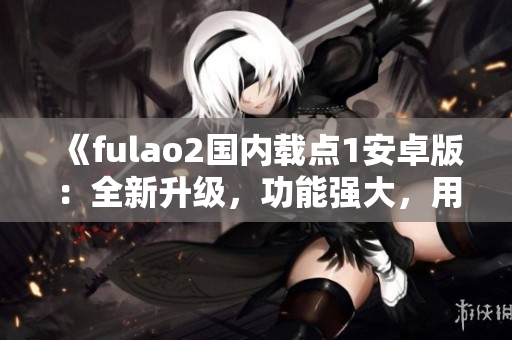 《fulao2国内载点1安卓版：全新升级，功能强大，用户体验提升》