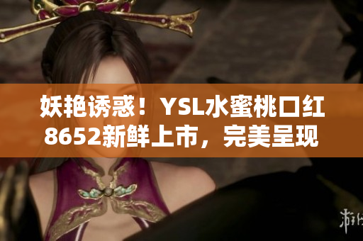 妖艳诱惑！YSL水蜜桃口红8652新鲜上市，完美呈现性感魅力