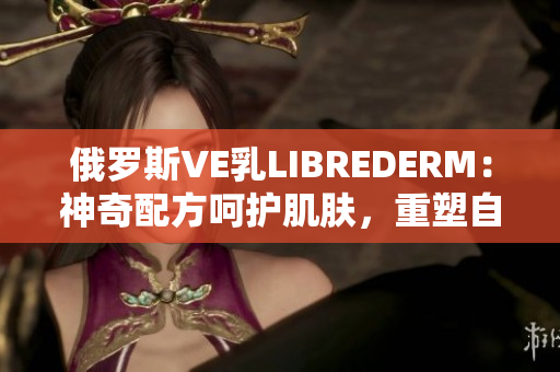 俄罗斯VE乳LIBREDERM：神奇配方呵护肌肤，重塑自信美