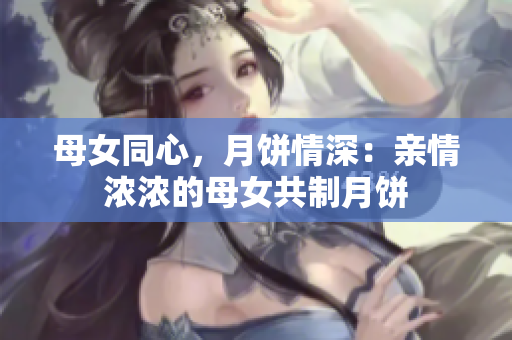 母女同心，月饼情深：亲情浓浓的母女共制月饼