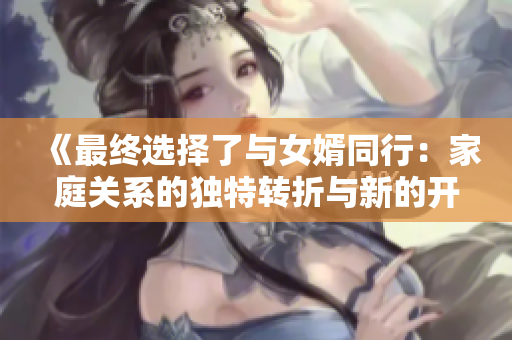 《最终选择了与女婿同行：家庭关系的独特转折与新的开始》