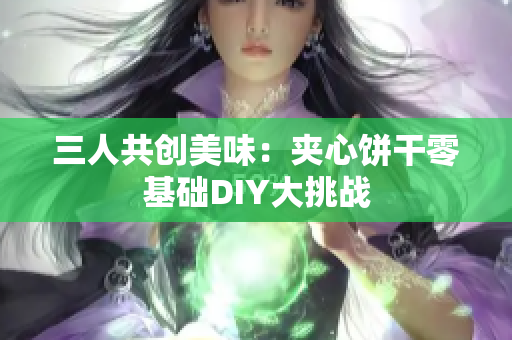 三人共创美味：夹心饼干零基础DIY大挑战