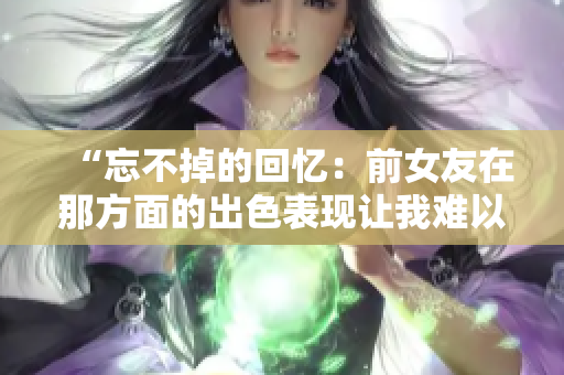 “忘不掉的回忆：前女友在那方面的出色表现让我难以忘怀”