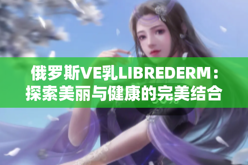 俄罗斯VE乳LIBREDERM：探索美丽与健康的完美结合