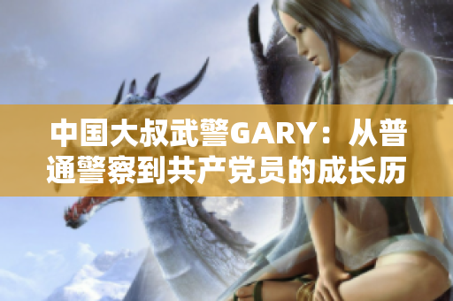 中国大叔武警GARY：从普通警察到共产党员的成长历程