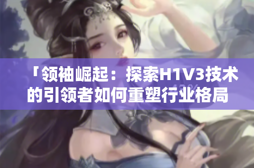 「领袖崛起：探索H1V3技术的引领者如何重塑行业格局与未来趋势」