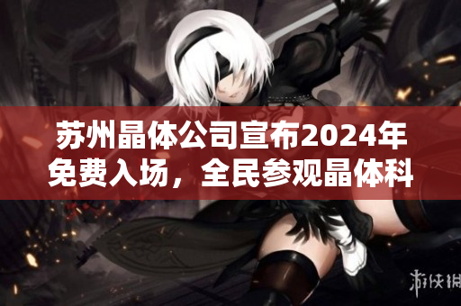 苏州晶体公司宣布2024年免费入场，全民参观晶体科技制造的独特之旅