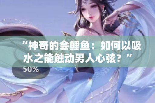 “神奇的会鲤鱼：如何以吸水之能触动男人心弦？”