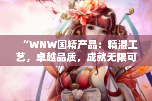 “WNW国精产品：精湛工艺，卓越品质，成就无限可能”