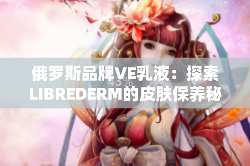 俄罗斯品牌VE乳液：探索LIBREDERM的皮肤保养秘方