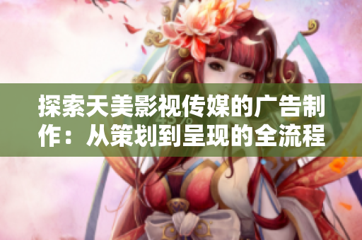 探索天美影视传媒的广告制作：从策划到呈现的全流程解析