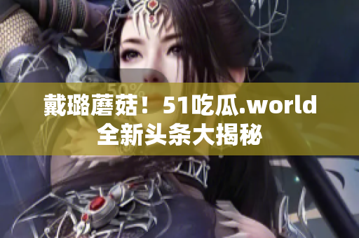 戴璐蘑菇！51吃瓜.world全新头条大揭秘