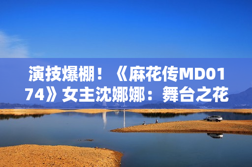 演技爆棚！《麻花传MD0174》女主沈娜娜：舞台之花绽放的故事