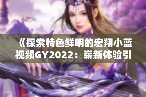 《探索特色鲜明的宏翔小蓝视频GY2022：崭新体验引领者的风潮》