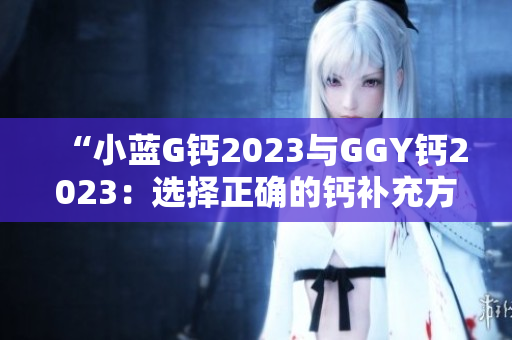 “小蓝G钙2023与GGY钙2023：选择正确的钙补充方案”